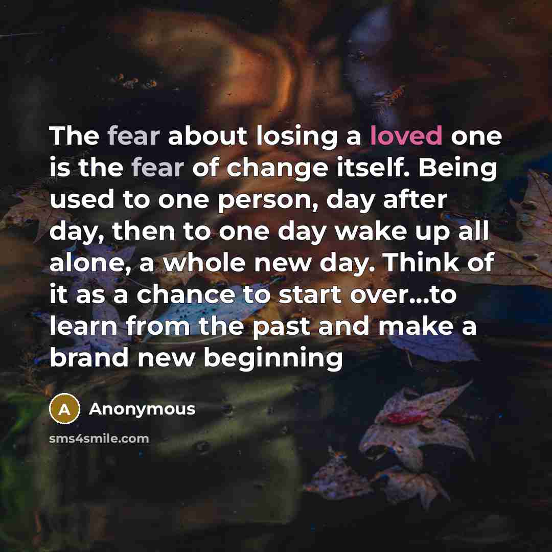 “The fear about losing a loved one is the fear of change itself. Being used to one person, day after day, then to one day wake up all alone, a whole new day. Think of it as a chance to start over...to learn from the past and make a brand new beginning” quote by Anonymous