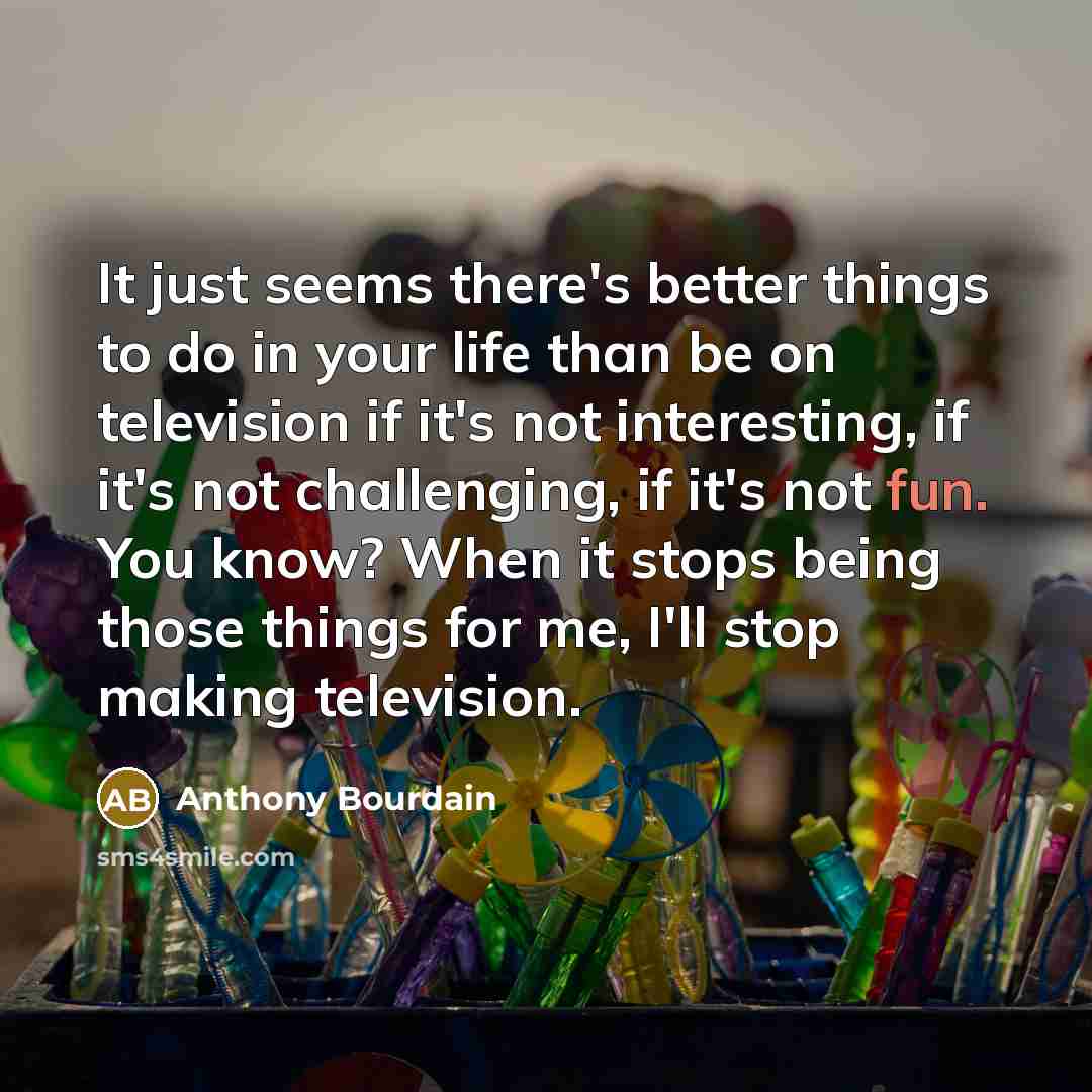 “It just seems there's better things to do in your life than be on television if it's not interesting, if it's not challenging, if it's not fun. You know? When it stops being those things for me, I'll stop making television.” quote by Anthony Bourdain