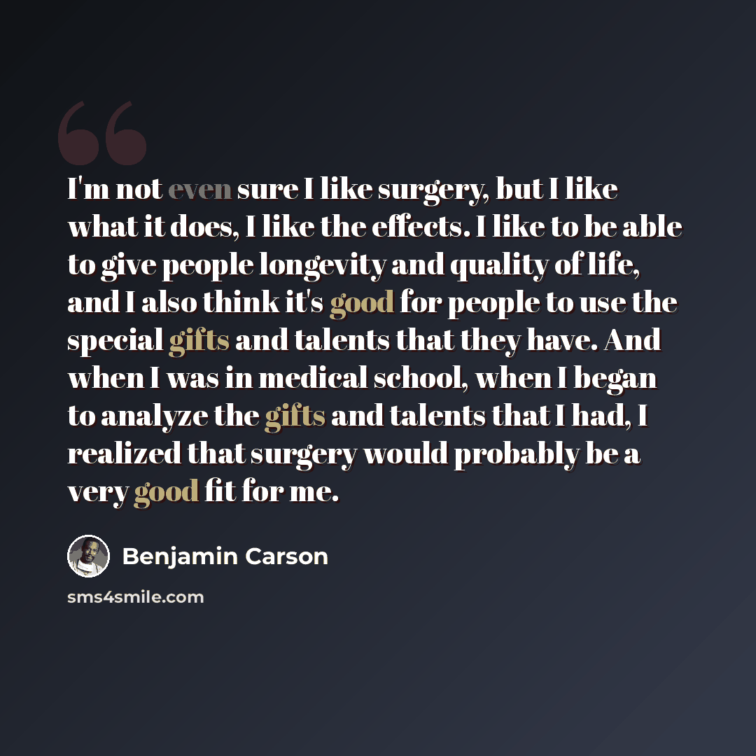“I'm not even sure I like surgery, but I like what it does, I like the effects. I like to be able to give people longevity and quality of life, and I also think it's good for people to use the special gifts and talents that they have. And when I was in medical school, when I began to analyze the…” quote by Benjamin Carson