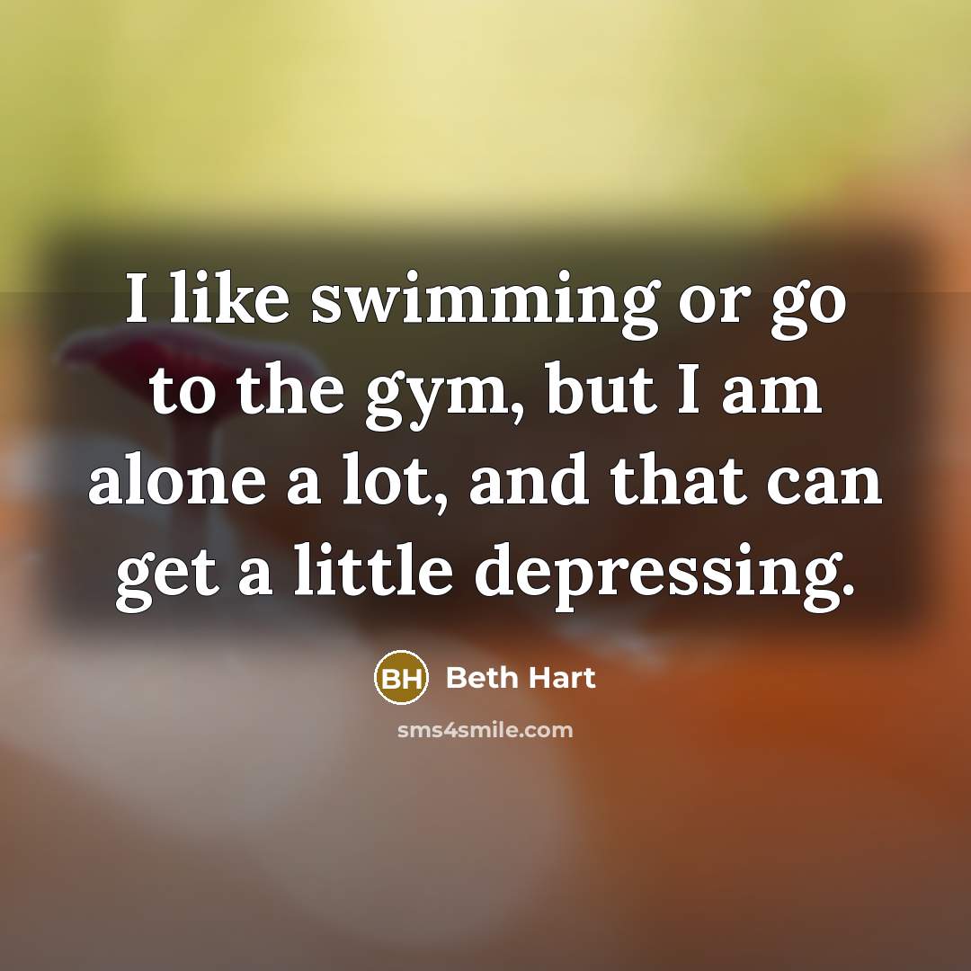 “I like swimming or go to the gym, but I am alone a lot, and that can get a little depressing.” quote by Beth Hart