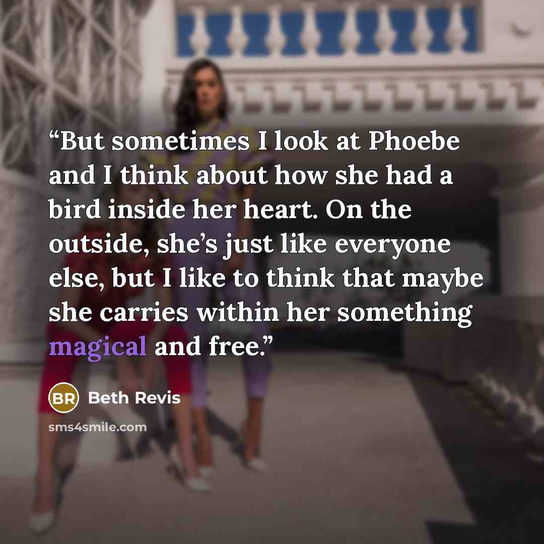 “But sometimes I look at Phoebe and I think about how she had a bird inside her heart. On the outside, she’s just like everyone else, but I like to think that maybe she carries within her something magical and free.” quote by Beth Revis