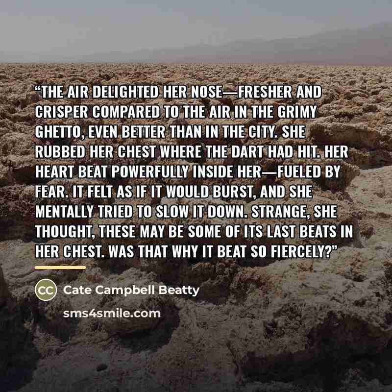 “The air delighted her nose—fresher and crisper compared to the air in the grimy ghetto, even better than in the city. She rubbed her chest where the dart had hit. Her heart beat powerfully inside her—fueled by fear. It felt as if it would burst, and she mentally tried to slow it down. Strange, she…” quote by Cate Campbell Beatty