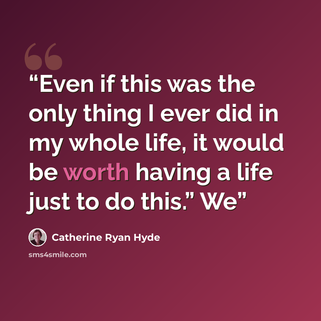 “Even if this was the only thing I ever did in my whole life, it would be worth having a life just to do this.” We” quote by Catherine Ryan Hyde