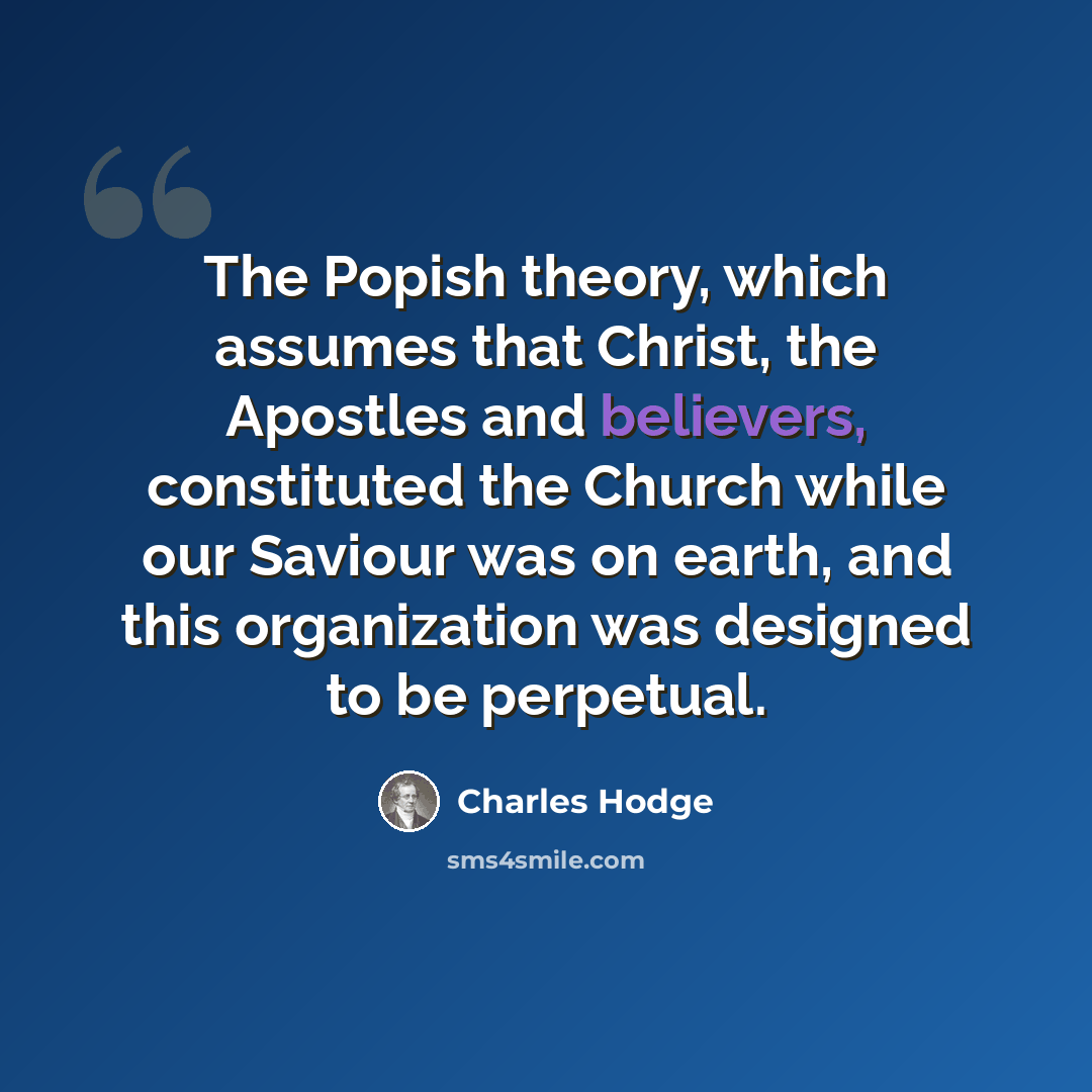 “The Popish theory, which assumes that Christ, the Apostles and believers, constituted the Church while our Saviour was on earth, and this organization was designed to be perpetual.” quote by Charles Hodge