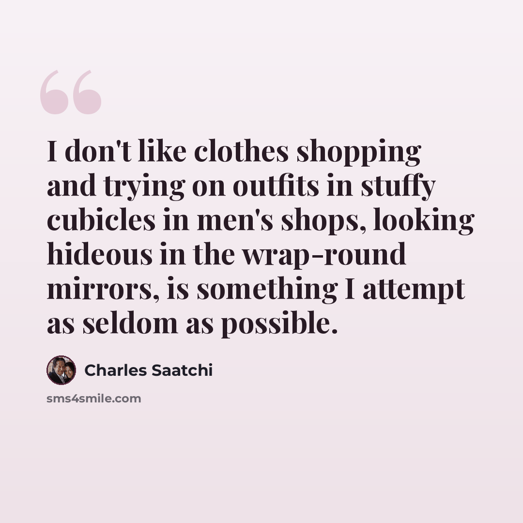 “I don't like clothes shopping and trying on outfits in stuffy cubicles in men's shops, looking hideous in the wrap-round mirrors, is something I attempt as seldom as possible.” quote by Charles Saatchi