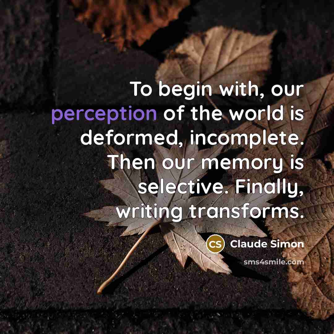“To begin with, our perception of the world is deformed, incomplete. Then our memory is selective. Finally, writing transforms.” quote by Claude Simon