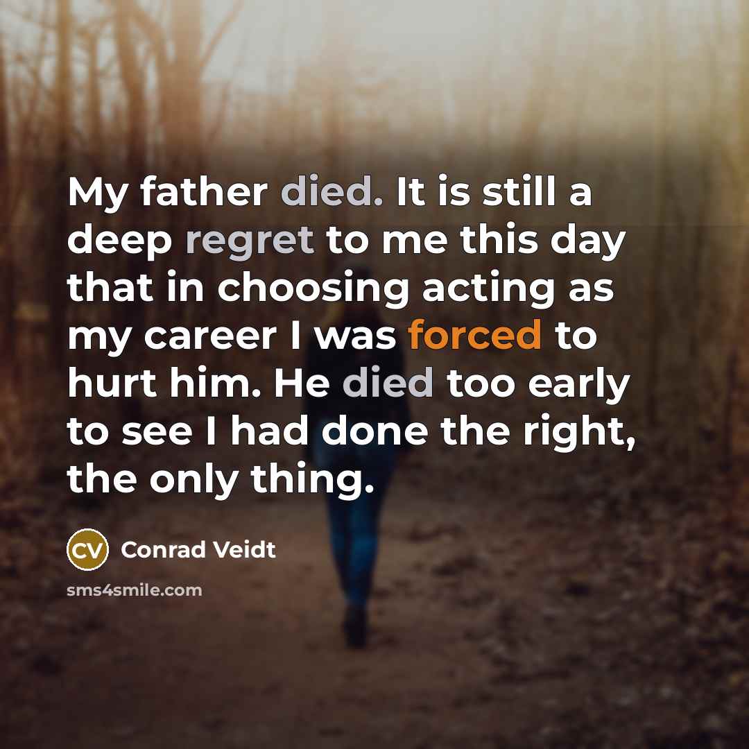 “My father died. It is still a deep regret to me this day that in choosing acting as my career I was forced to hurt him. He died too early to see I had done the right, the only thing.” quote by Conrad Veidt