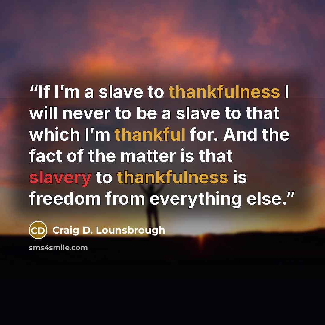 “If I’m a slave to thankfulness I will never to be a slave to that which I’m thankful for. And the fact of the matter is that slavery to thankfulness is freedom from everything else.” quote by Craig D. Lounsbrough