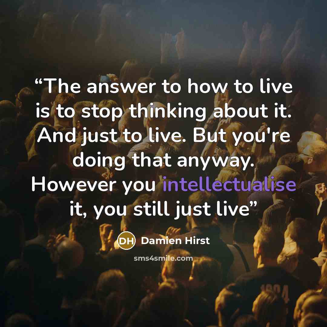 “The answer to how to live is to stop thinking about it. And just to live. But you're doing that anyway. However you intellectualise it, you still just live” quote by Damien Hirst