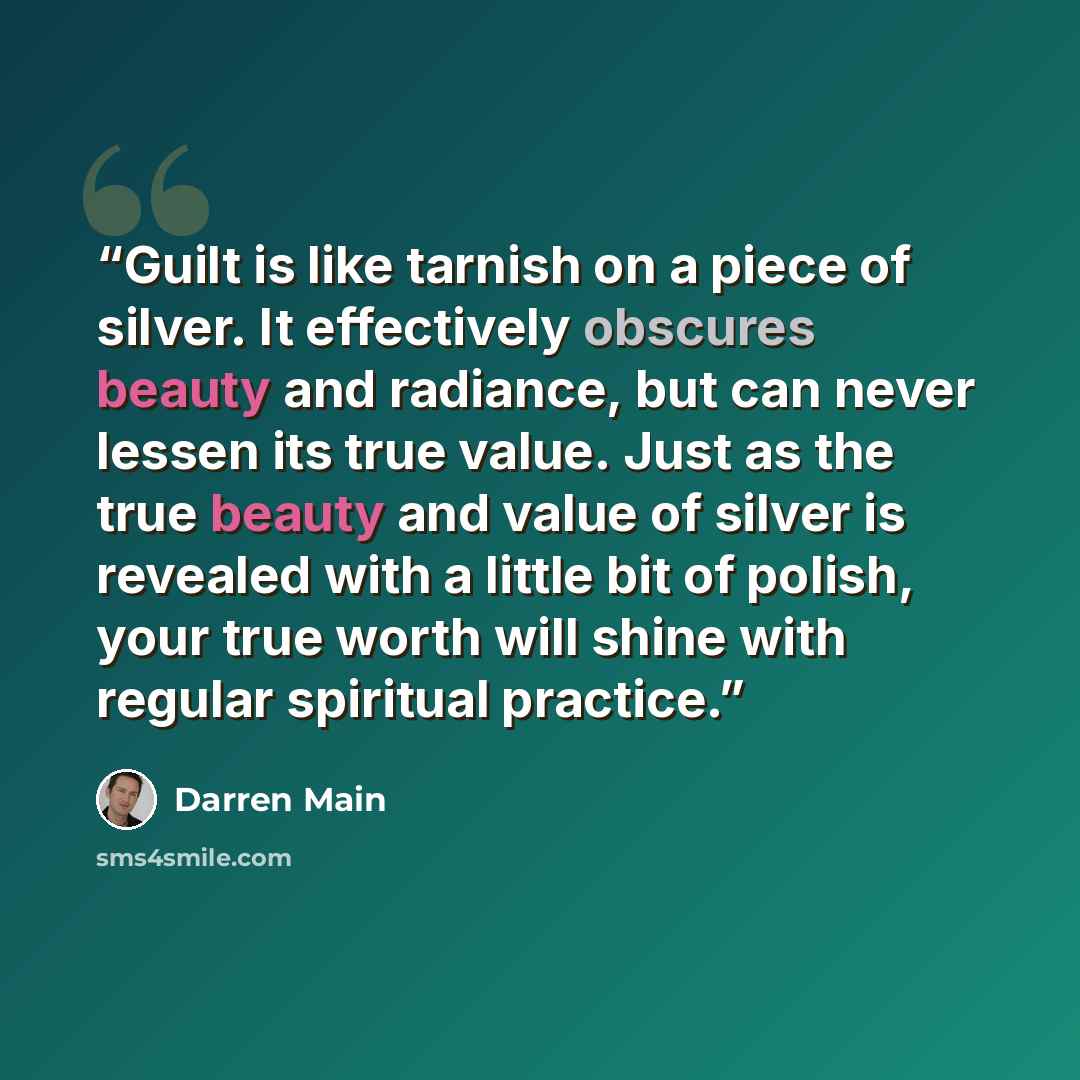 “Guilt is like tarnish on a piece of silver. It effectively obscures beauty and radiance, but can never lessen its true value. Just as the true beauty and value of silver is revealed with a little bit of polish, your true worth will shine with regular spiritual practice.” quote by Darren Main