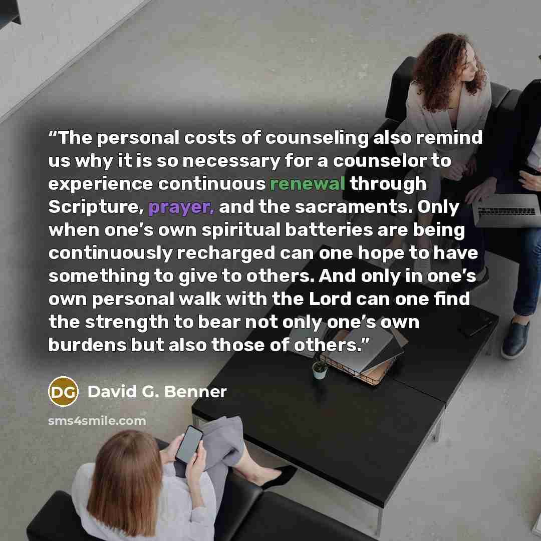 “The personal costs of counseling also remind us why it is so necessary for a counselor to experience continuous renewal through Scripture, prayer, and the sacraments. Only when one’s own spiritual batteries are being continuously recharged can one hope to have something to give to others. And only…” quote by David G. Benner