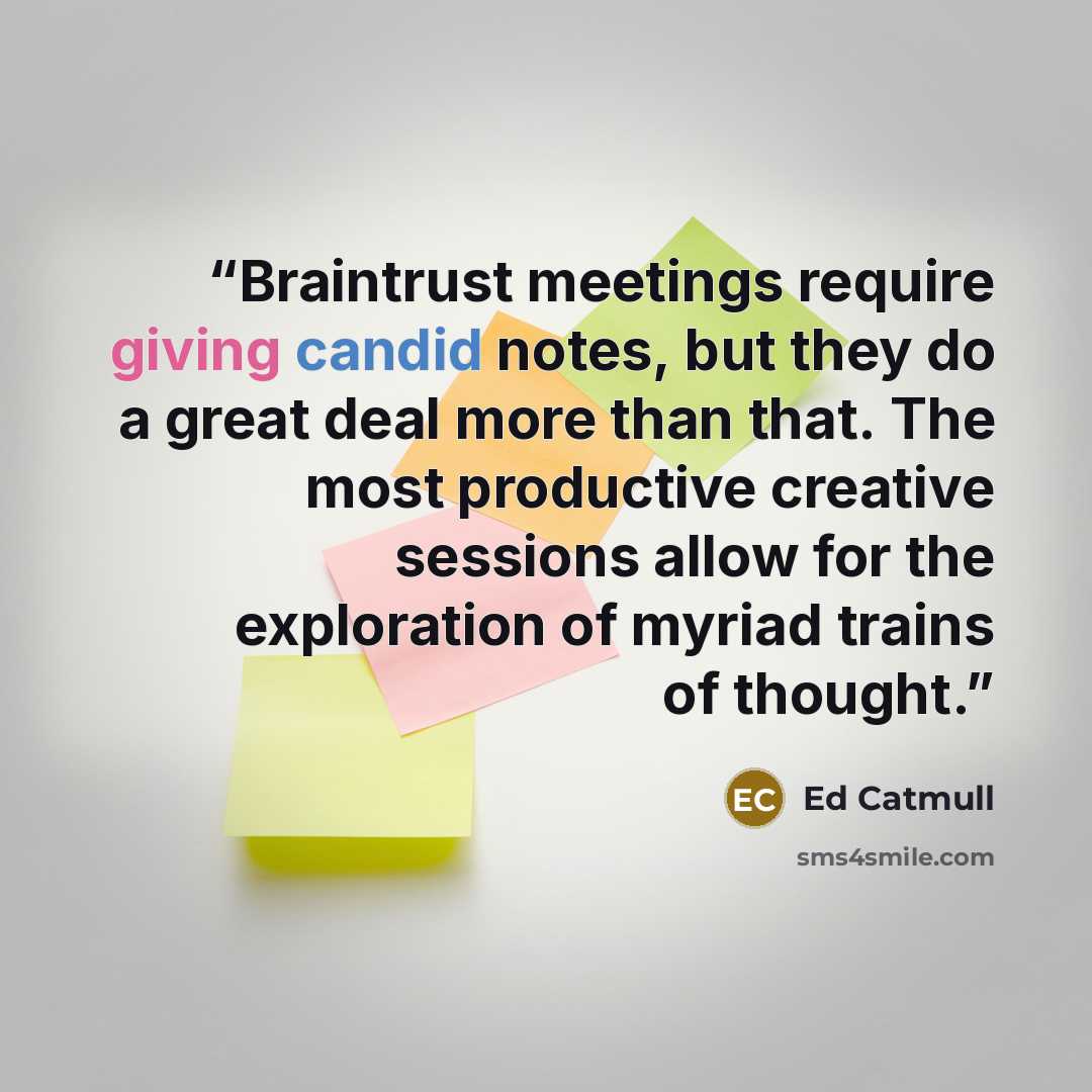 “Braintrust meetings require giving candid notes, but they do a great deal more than that. The most productive creative sessions allow for the exploration of myriad trains of thought.” quote by Ed Catmull