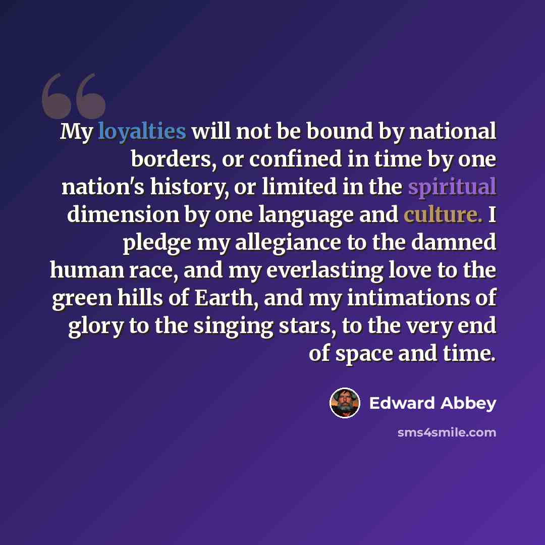 “My loyalties will not be bound by national borders, or confined in time by one nation's history, or limited in the spiritual dimension by one language and culture. I pledge my allegiance to the damned human race, and my everlasting love to the green hills of Earth, and my intimations of glory to…” quote by Edward Abbey
