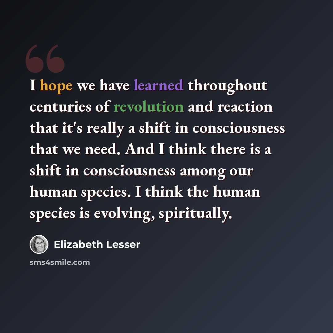 “I hope we have learned throughout centuries of revolution and reaction that it's really a shift in consciousness that we need. And I think there is a shift in consciousness among our human species. I think the human species is evolving, spiritually.” quote by Elizabeth Lesser