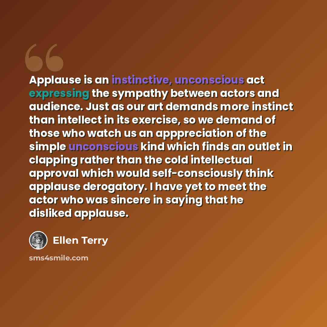 “Applause is an instinctive, unconscious act expressing the sympathy between actors and audience. Just as our art demands more instinct than intellect in its exercise, so we demand of those who watch us an apppreciation of the simple unconscious kind which finds an outlet in clapping rather than…” quote by Ellen Terry