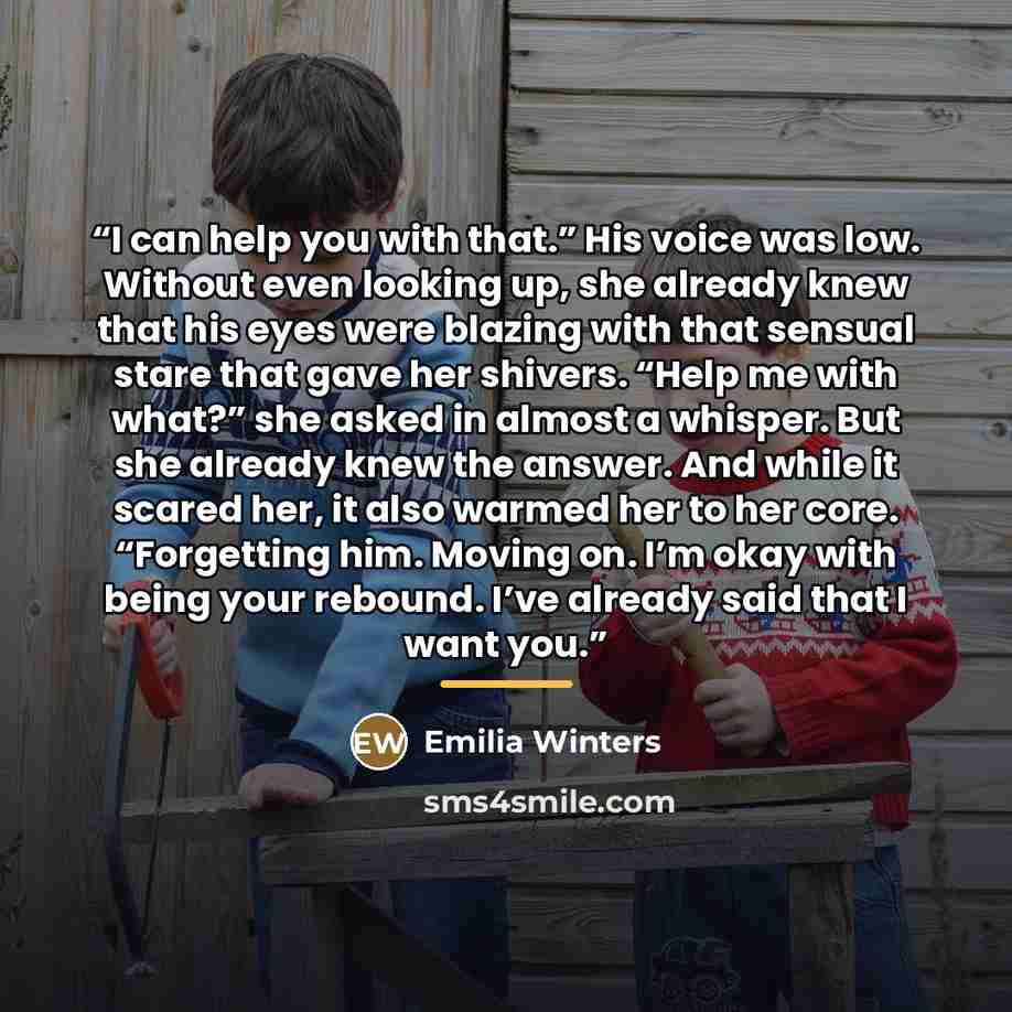“I can help you with that.” His voice was low. Without even looking up, she already knew that his eyes were blazing with that sensual stare that gave her shivers. “Help me with what?” she asked in almost a whisper. But she already knew the answer. And while it scared her, it also warmed her to her…” quote by Emilia Winters