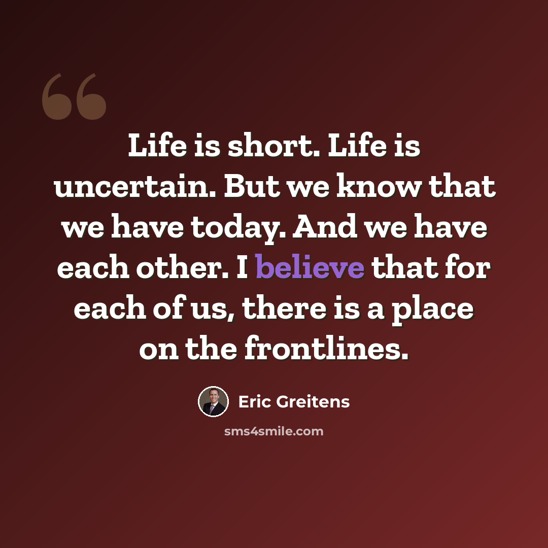 “Life is short. Life is uncertain. But we know that we have today. And we have each other. I believe that for each of us, there is a place on the frontlines.” quote by Eric Greitens