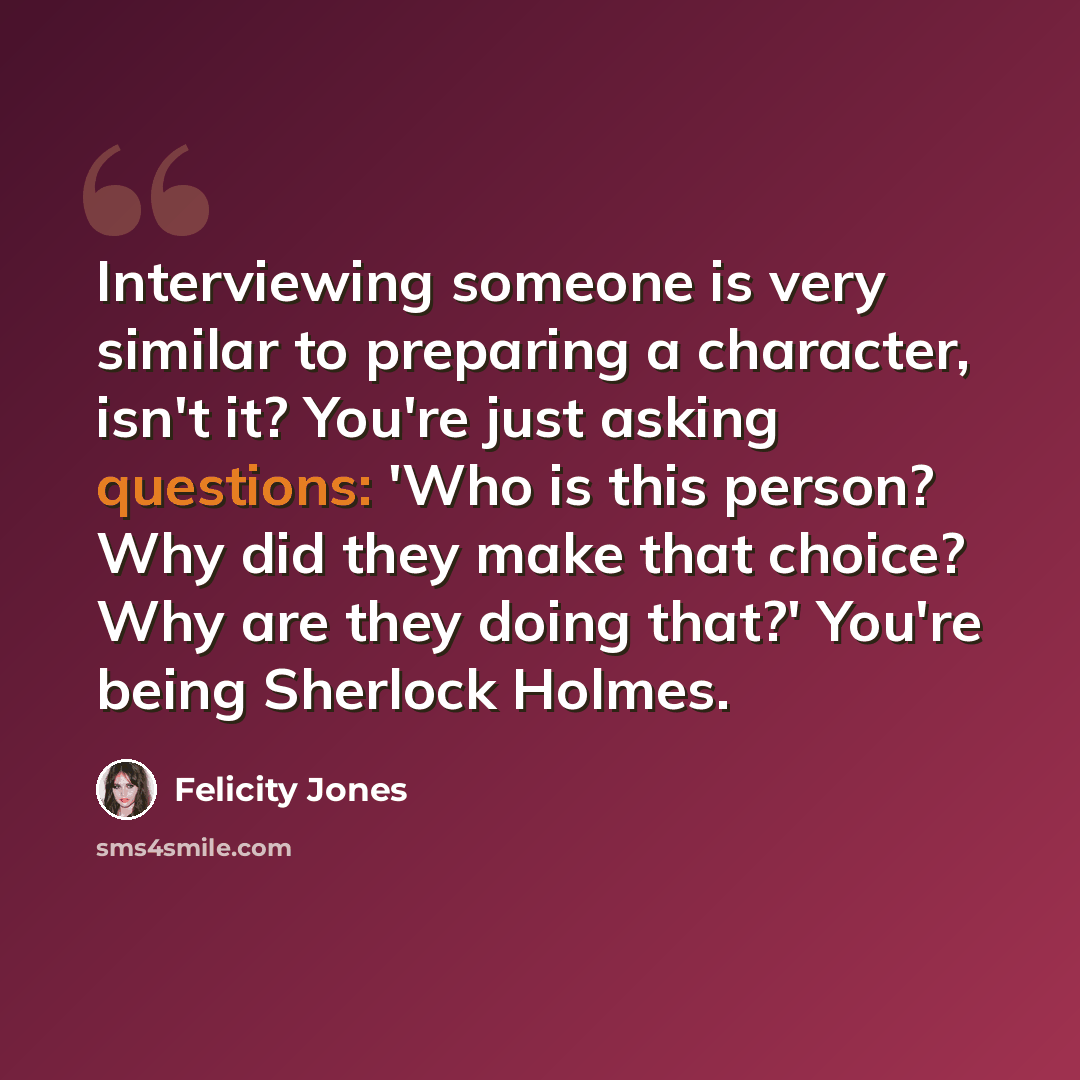 “Interviewing someone is very similar to preparing a character, isn't it? You're just asking questions: 'Who is this person? Why did they make that choice? Why are they doing that?' You're being Sherlock Holmes.” quote by Felicity Jones