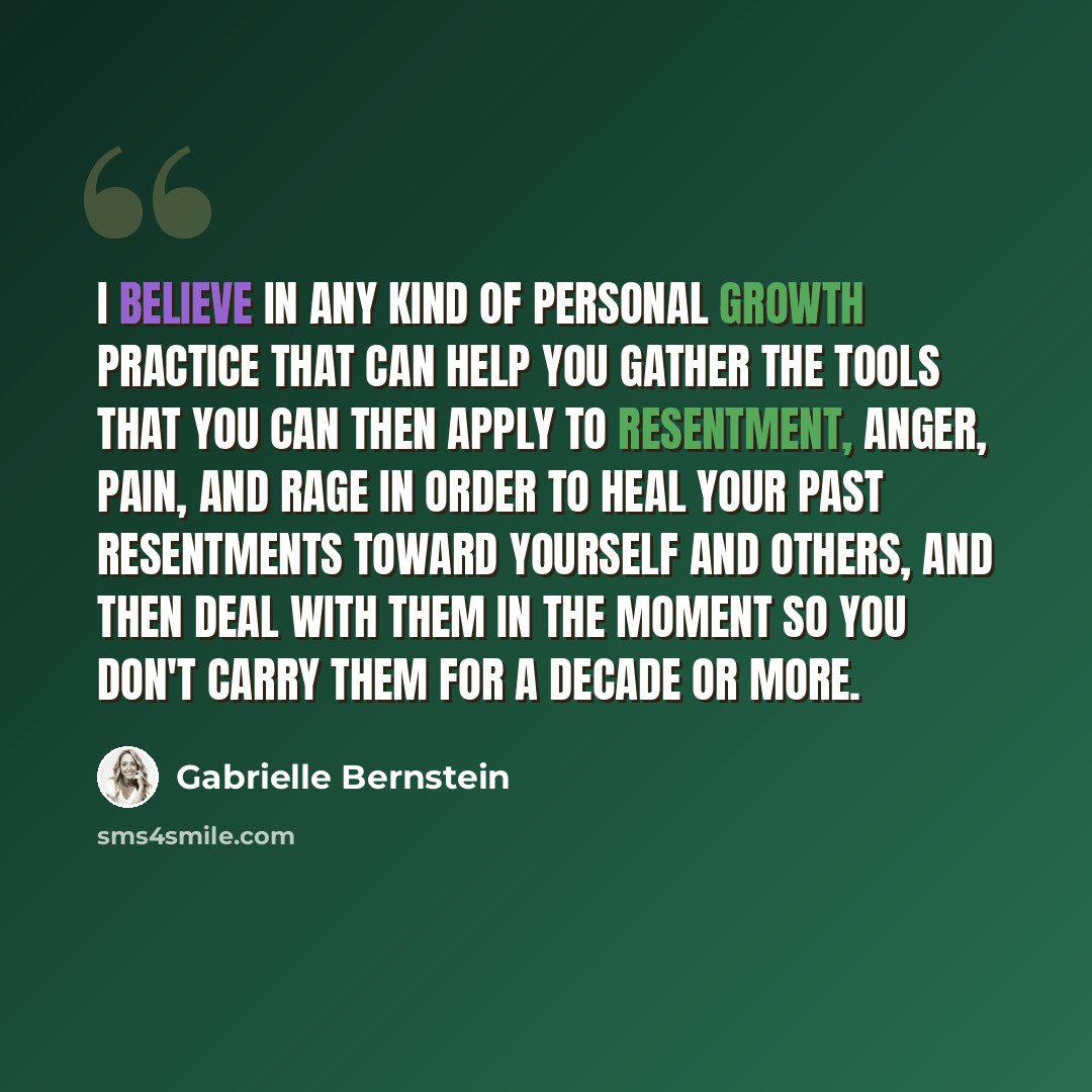 “I believe in any kind of personal growth practice that can help you gather the tools that you can then apply to resentment, anger, pain, and rage in order to heal your past resentments toward yourself and others, and then deal with them in the moment so you don't carry them for a decade or more.” quote by Gabrielle Bernstein
