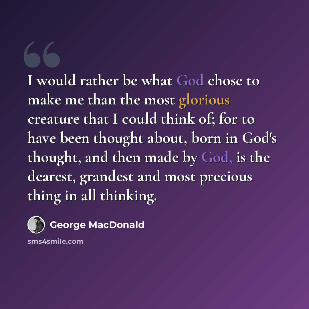 “I would rather be what God chose to make me than the most glorious creature that I could think of; for to have been thought about, born in God's thought, and then made by God, is the dearest, grandest and most precious thing in all thinking.” quote by George MacDonald