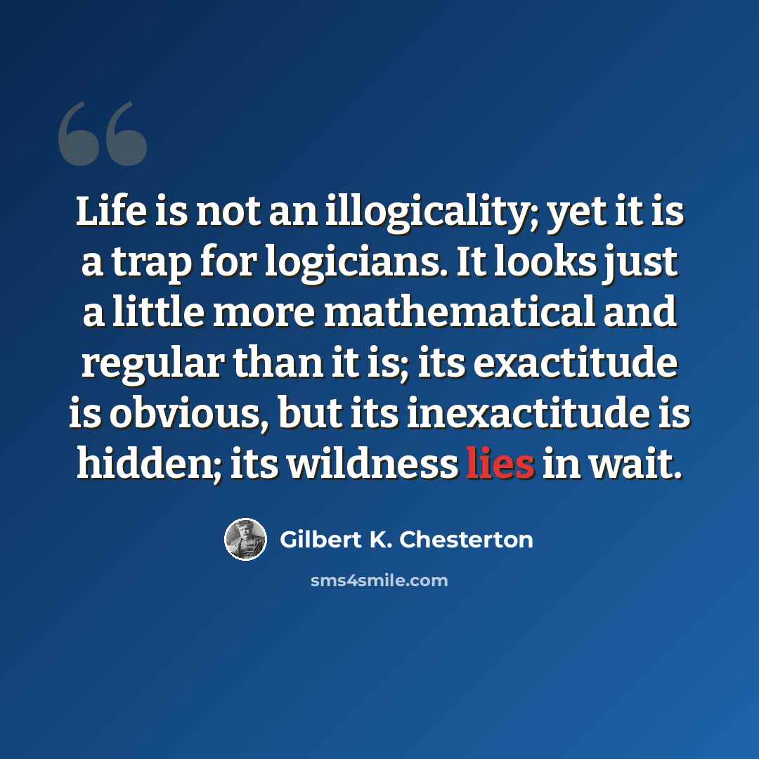 “Life is not an illogicality; yet it is a trap for logicians. It looks just a little more mathematical and regular than it is; its exactitude is obvious, but its inexactitude is hidden; its wildness lies in wait.” quote by Gilbert K. Chesterton