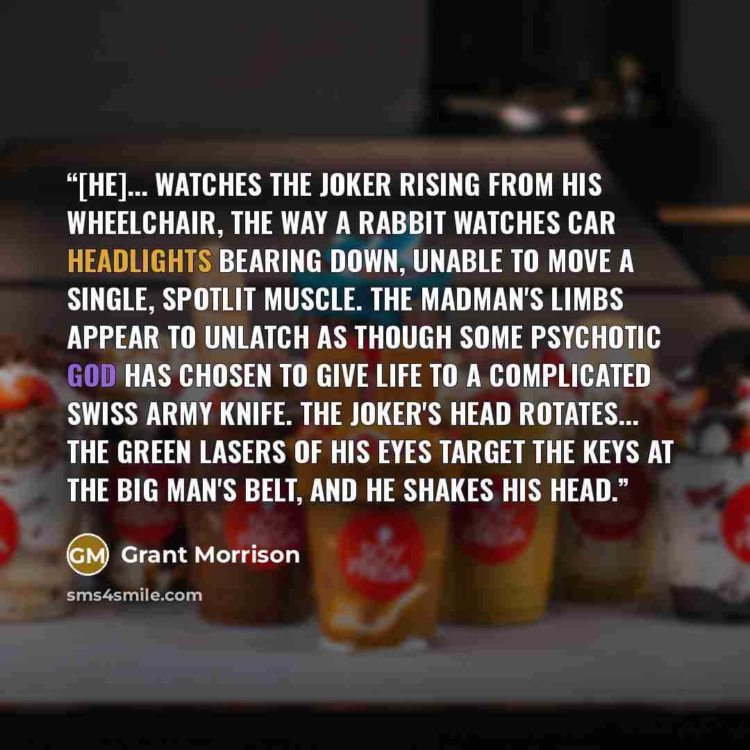“[He]... watches the Joker rising from his wheelchair, the way a rabbit watches car headlights bearing down, unable to move a single, spotlit muscle. The madman's limbs appear to unlatch as though some psychotic god has chosen to give life to a complicated Swiss Army knife. The Joker's head…” quote by Grant Morrison
