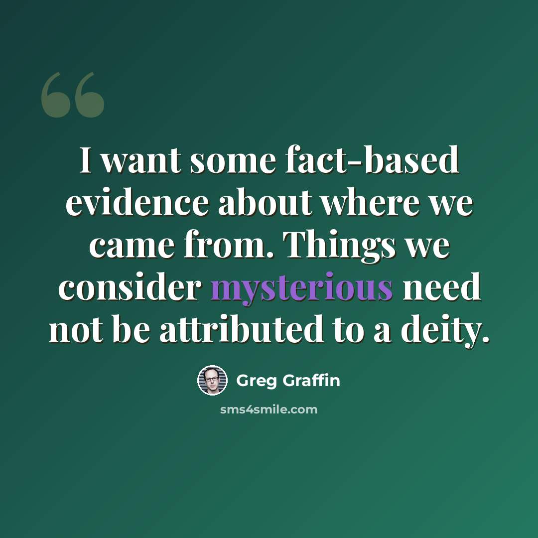 “I want some fact-based evidence about where we came from. Things we consider mysterious need not be attributed to a deity.” quote by Greg Graffin