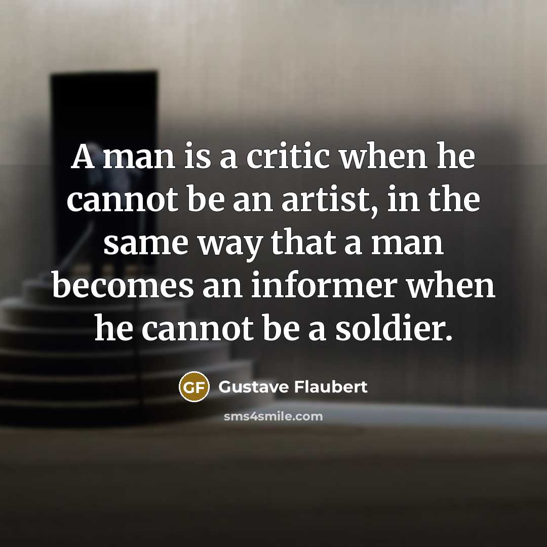 “A man is a critic when he cannot be an artist, in the same way that a man becomes an informer when he cannot be a soldier.” quote by Gustave Flaubert