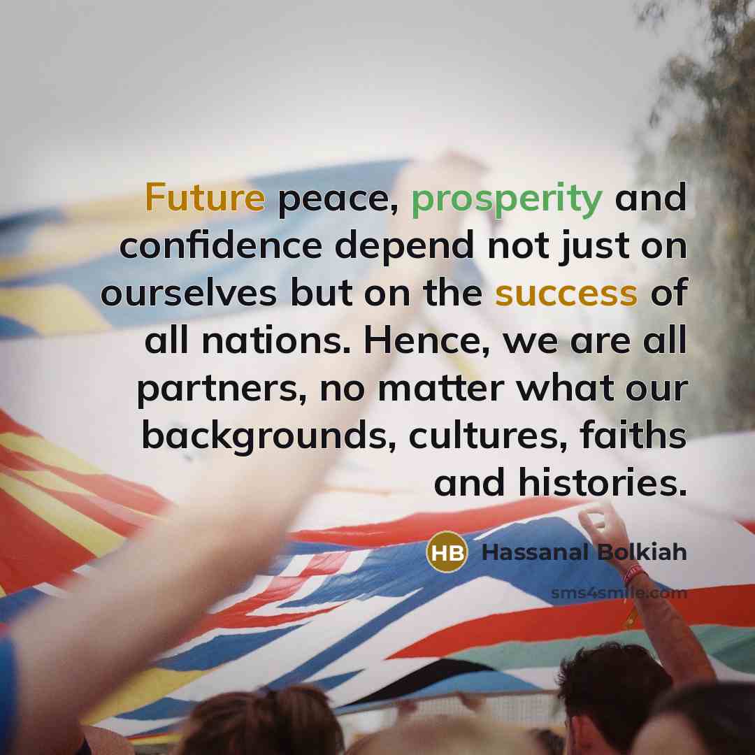 “Future peace, prosperity and confidence depend not just on ourselves but on the success of all nations. Hence, we are all partners, no matter what our backgrounds, cultures, faiths and histories.” quote by Hassanal Bolkiah