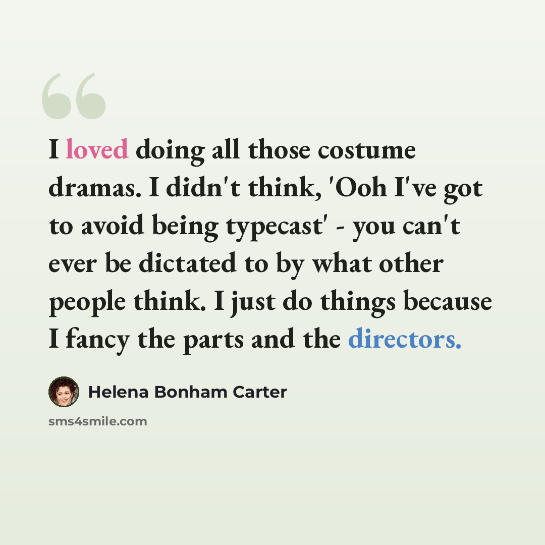 “I loved doing all those costume dramas. I didn't think, 'Ooh I've got to avoid being typecast' - you can't ever be dictated to by what other people think. I just do things because I fancy the parts and the directors.” quote by Helena Bonham Carter