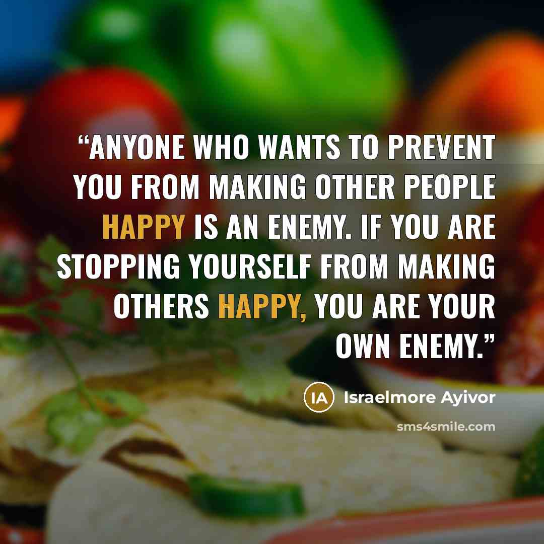 “Anyone who wants to prevent you from making other people happy is an enemy. If you are stopping yourself from making others happy, you are your own enemy.” quote by Israelmore Ayivor