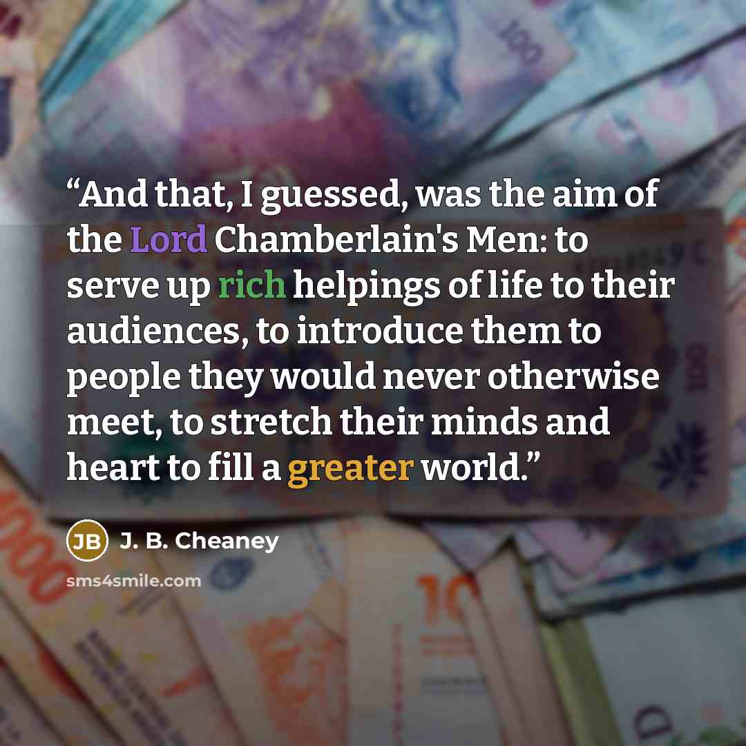 “And that, I guessed, was the aim of the Lord Chamberlain's Men: to serve up rich helpings of life to their audiences, to introduce them to people they would never otherwise meet, to stretch their minds and heart to fill a greater world.” quote by J. B. Cheaney