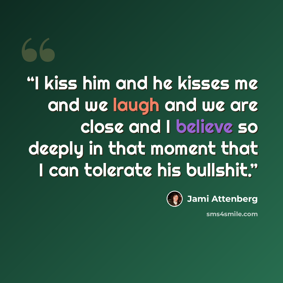 “I kiss him and he kisses me and we laugh and we are close and I believe so deeply in that moment that I can tolerate his bullshit.” quote by Jami Attenberg