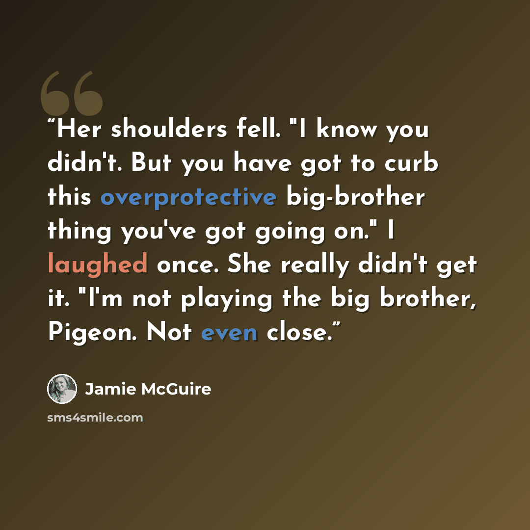 “Her shoulders fell. "I know you didn't. But you have got to curb this overprotective big-brother thing you've got going on." I laughed once. She really didn't get it. "I'm not playing the big brother, Pigeon. Not even close.” quote by Jamie McGuire