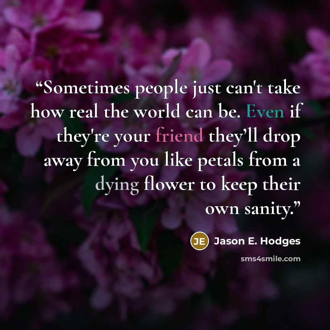 “Sometimes people just can't take how real the world can be. Even if they're your friend they’ll drop away from you like petals from a dying flower to keep their own sanity.” quote by Jason E. Hodges