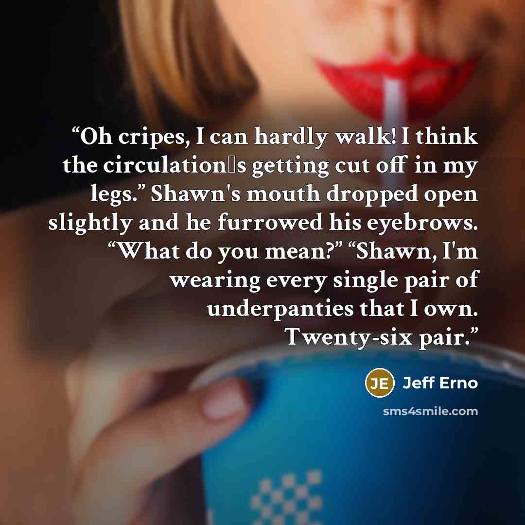 “Oh cripes, I can hardly walk! I think the circulation‟s getting cut off in my legs.” Shawn's mouth dropped open slightly and he furrowed his eyebrows. “What do you mean?” “Shawn, I'm wearing every single pair of underpanties that I own. Twenty-six pair.” quote by Jeff Erno