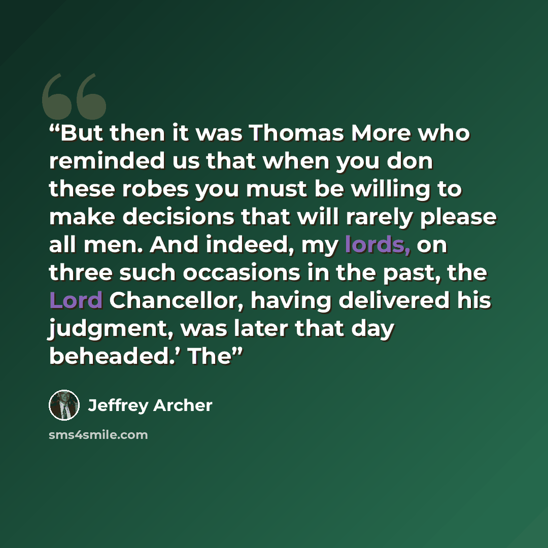 “But then it was Thomas More who reminded us that when you don these robes you must be willing to make decisions that will rarely please all men. And indeed, my lords, on three such occasions in the past, the Lord Chancellor, having delivered his judgment, was later that day beheaded.’ The” quote by Jeffrey Archer