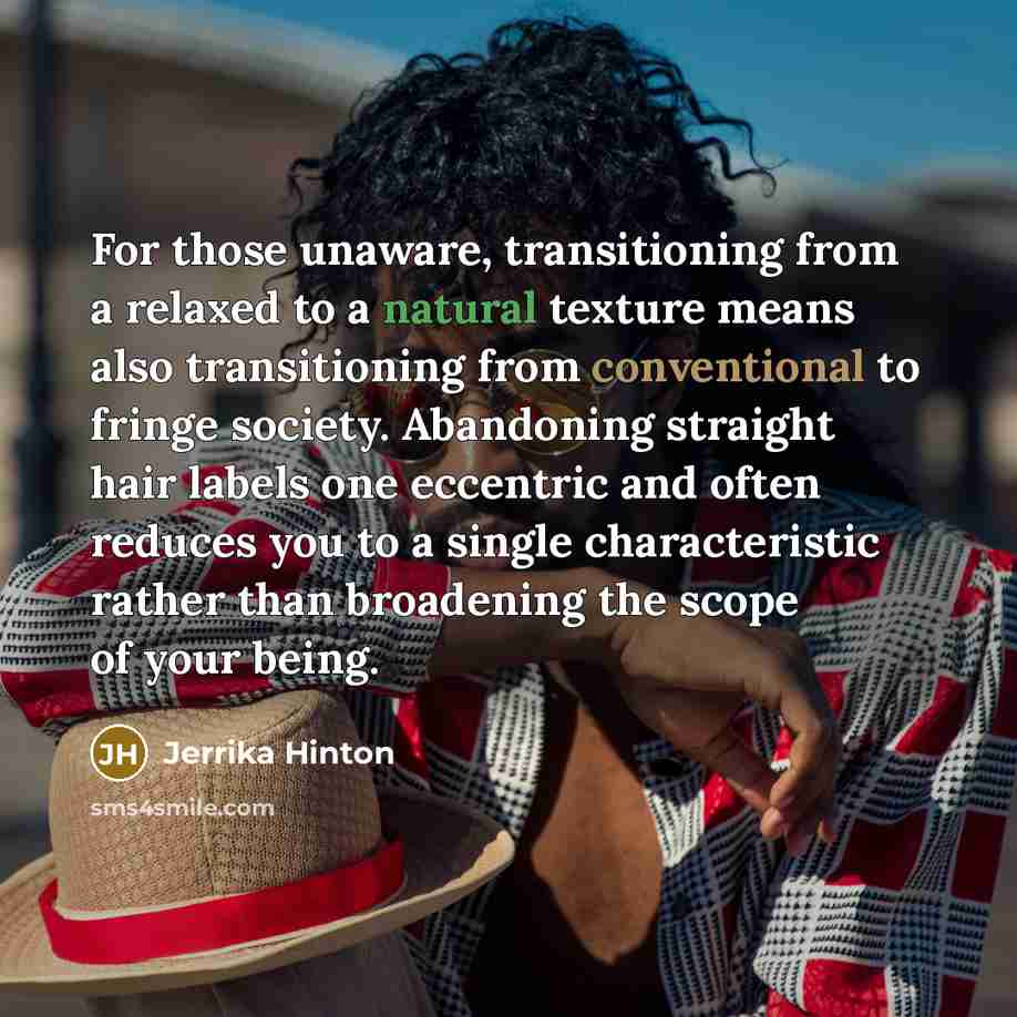 “For those unaware, transitioning from a relaxed to a natural texture means also transitioning from conventional to fringe society. Abandoning straight hair labels one eccentric and often reduces you to a single characteristic rather than broadening the scope of your being.” quote by Jerrika Hinton