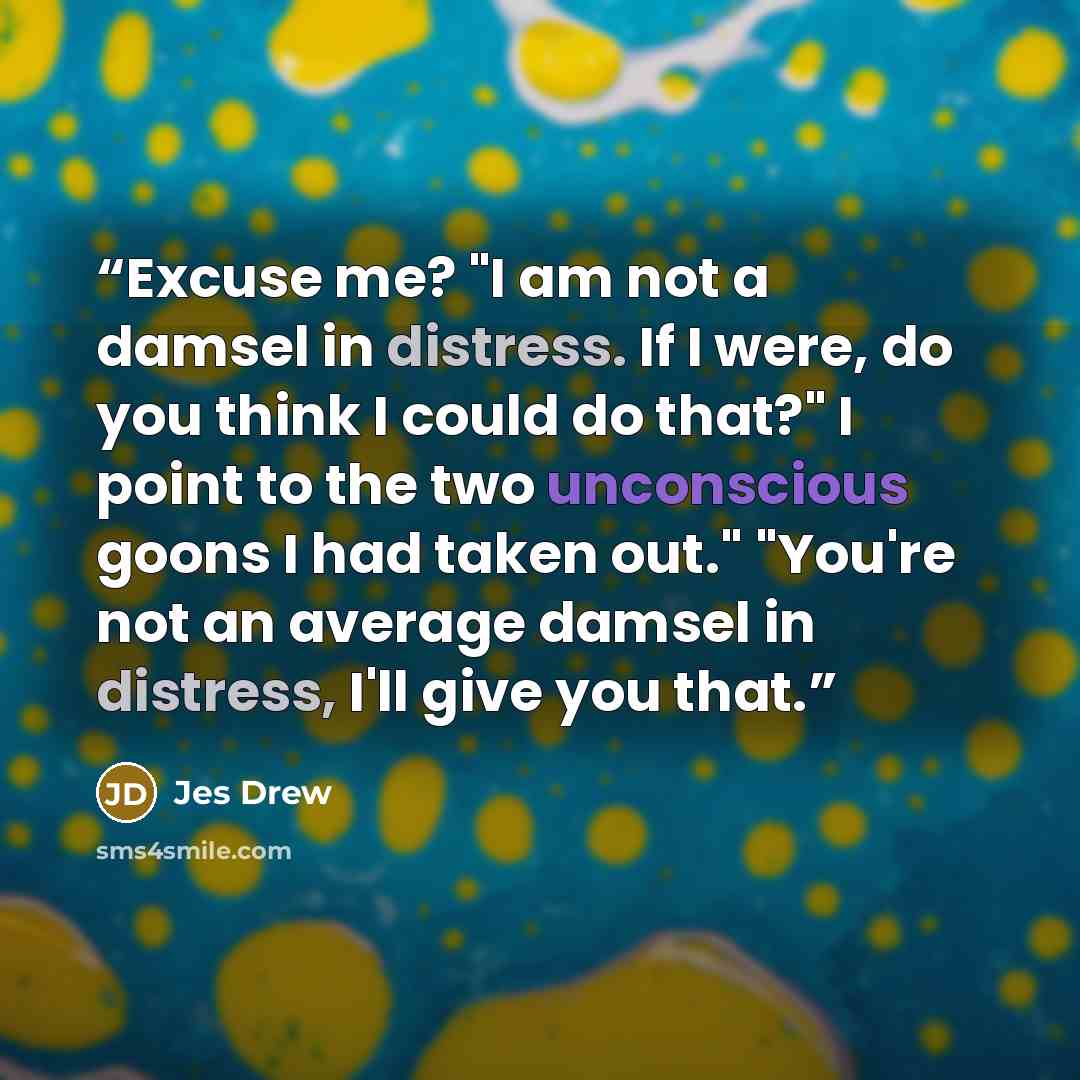 “Excuse me? "I am not a damsel in distress. If I were, do you think I could do that?" I point to the two unconscious goons I had taken out." "You're not an average damsel in distress, I'll give you that.” quote by Jes Drew