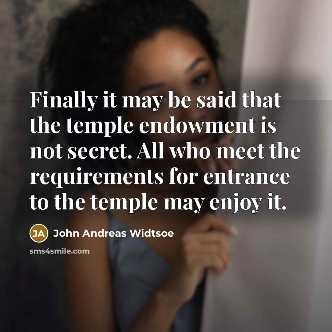 “Finally it may be said that the temple endowment is not secret. All who meet the requirements for entrance to the temple may enjoy it.” quote by John Andreas Widtsoe