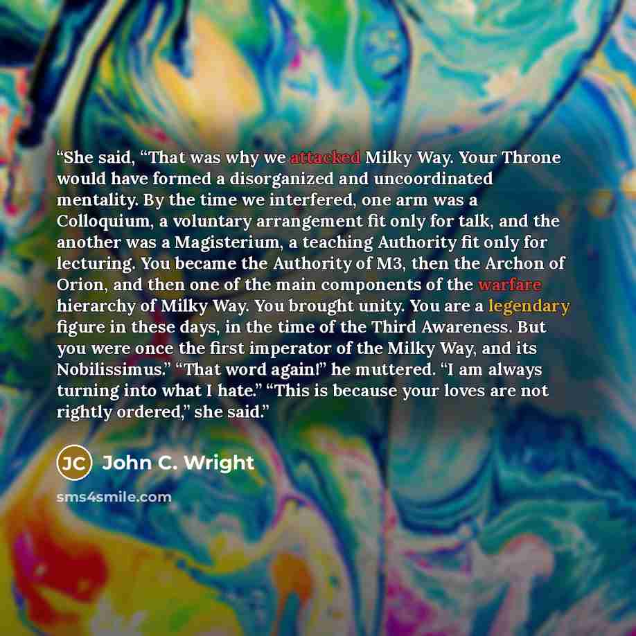 “She said, “That was why we attacked Milky Way. Your Throne would have formed a disorganized and uncoordinated mentality. By the time we interfered, one arm was a Colloquium, a voluntary arrangement fit only for talk, and the another was a Magisterium, a teaching Authority fit only for lecturing…” quote by John C. Wright