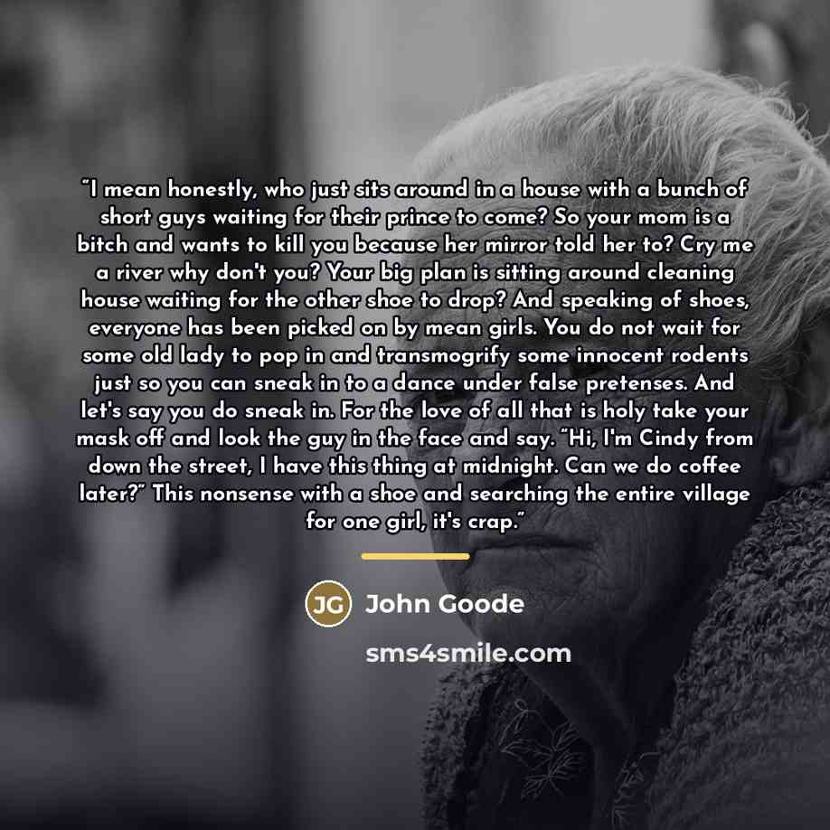“I mean honestly, who just sits around in a house with a bunch of short guys waiting for their prince to come? So your mom is a bitch and wants to kill you because her mirror told her to? Cry me a river why don't you? Your big plan is sitting around cleaning house waiting for the other shoe to…” quote by John Goode