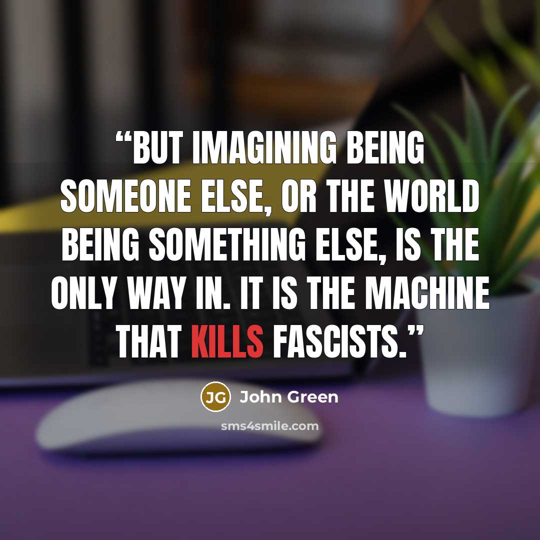 “But imagining being someone else, or the world being something else, is the only way in. It is the machine that kills fascists.” quote by John Green