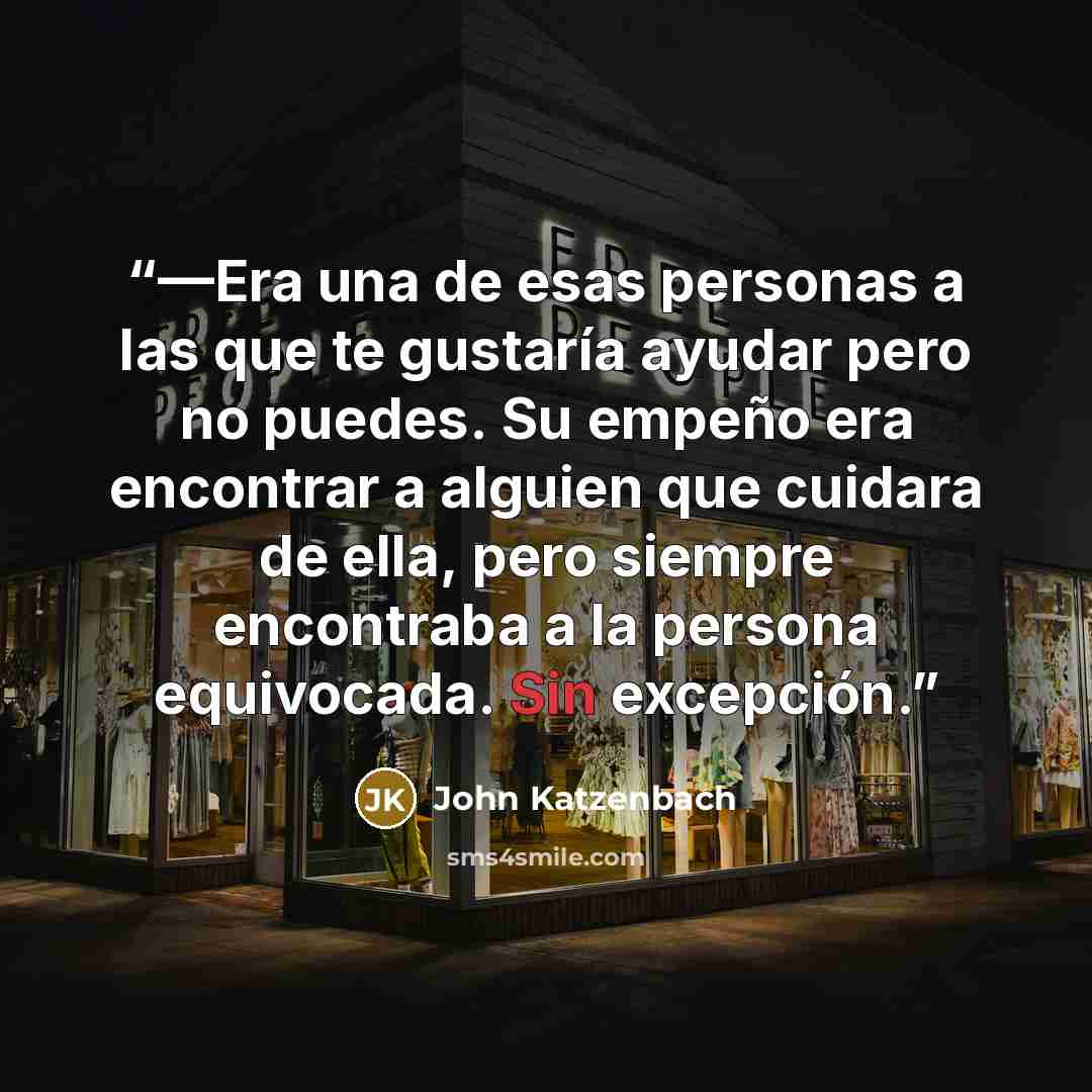 “—Era una de esas personas a las que te gustaría ayudar pero no puedes. Su empeño era encontrar a alguien que cuidara de ella, pero siempre encontraba a la persona equivocada. Sin excepción.” quote by John Katzenbach