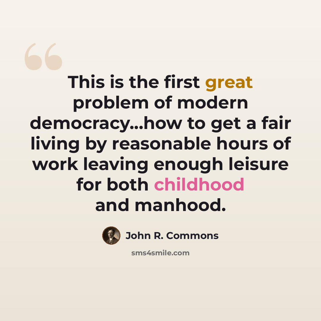 “This is the first great problem of modern democracy...how to get a fair living by reasonable hours of work leaving enough leisure for both childhood and manhood.” quote by John R. Commons