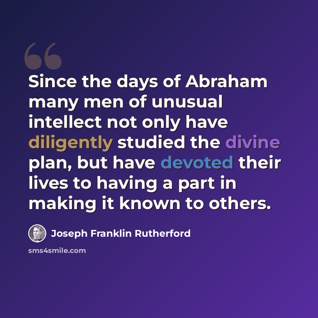 “Since the days of Abraham many men of unusual intellect not only have diligently studied the divine plan, but have devoted their lives to having a part in making it known to others.” quote by Joseph Franklin Rutherford