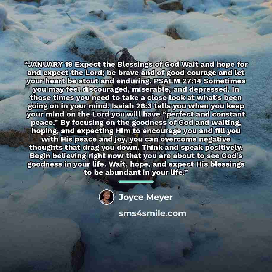“JANUARY 19 Expect the Blessings of God Wait and hope for and expect the Lord; be brave and of good courage and let your heart be stout and enduring. PSALM 27:14 Sometimes you may feel discouraged, miserable, and depressed. In those times you need to take a close look at what’s been going on in…” quote by Joyce Meyer