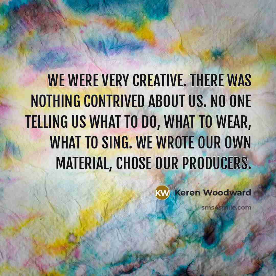 “We were very creative. There was nothing contrived about us. No one telling us what to do, what to wear, what to sing. We wrote our own material, chose our producers.” quote by Keren Woodward