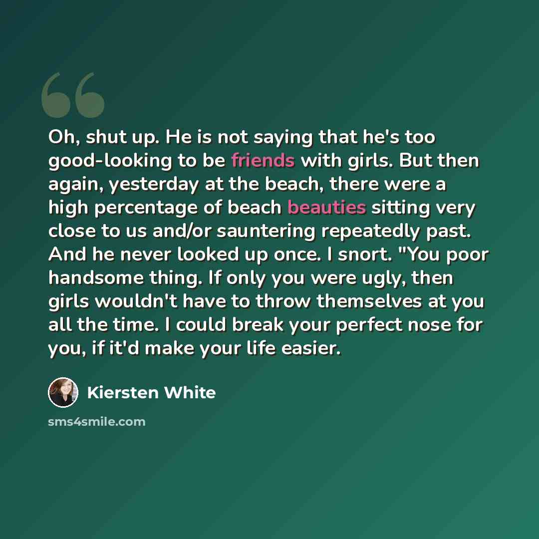 “Oh, shut up. He is not saying that he's too good-looking to be friends with girls. But then again, yesterday at the beach, there were a high percentage of beach beauties sitting very close to us and/or sauntering repeatedly past. And he never looked up once. I snort. "You poor handsome thing. If…” quote by Kiersten White