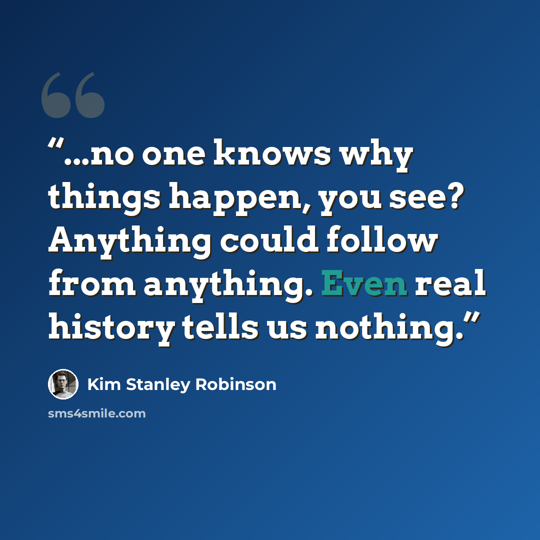 “...no one knows why things happen, you see? Anything could follow from anything. Even real history tells us nothing.” quote by Kim Stanley Robinson